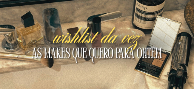 wishlist da vez: as makes que quero para ontem